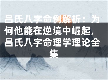 吕氏八字命例解析:为何他能在逆境中崛起,吕氏八字命理学理论全集