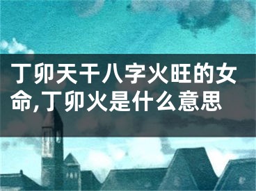 丁卯天干八字火旺的女命,丁卯火是什么意思