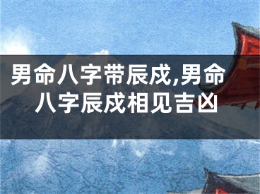 男命八字带辰戍,男命八字辰戍相见吉凶