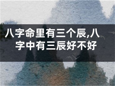 八字命里有三个辰,八字中有三辰好不好