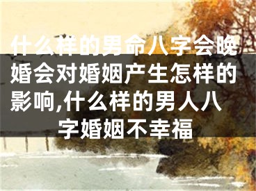 什么样的男命八字会晚婚会对婚姻产生怎样的影响,什么样的男人八字婚姻不幸福