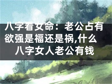 八字看女命：老公占有欲强是福还是祸,什么八字女人老公有钱