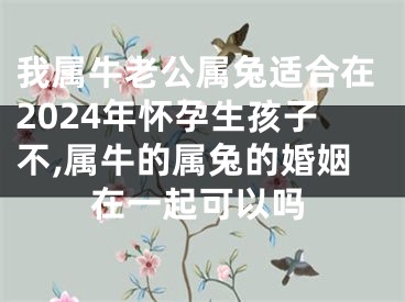 我属牛老公属兔适合在2024年怀孕生孩子不,属牛的属兔的婚姻在一起可以吗