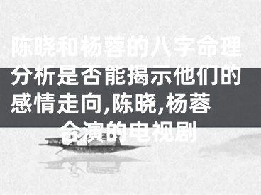 陈晓和杨蓉的八字命理分析是否能揭示他们的感情走向,陈晓,杨蓉合演的电视剧