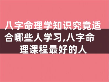 八字命理学知识究竟适合哪些人学习,八字命理课程最好的人