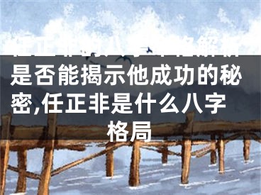 任正非的八字命格解析是否能揭示他成功的秘密,任正非是什么八字格局