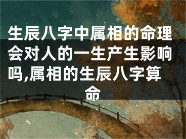 生辰八字中属相的命理会对人的一生产生影响吗,属相的生辰八字算命