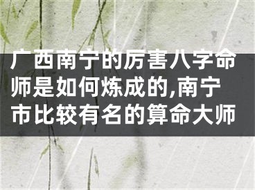 广西南宁的厉害八字命师是如何炼成的,南宁市比较有名的算命大师