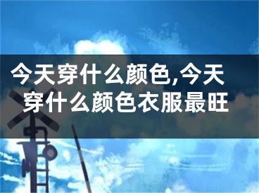 今天穿什么颜色,今天穿什么颜色衣服最旺