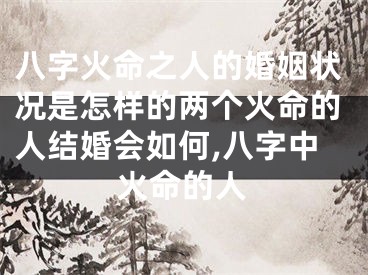八字火命之人的婚姻状况是怎样的两个火命的人结婚会如何,八字中火命的人