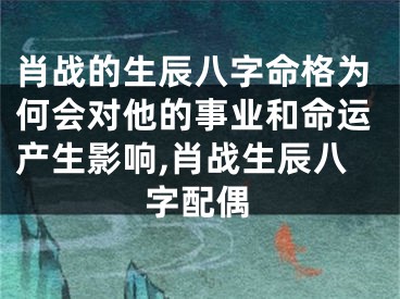 肖战的生辰八字命格为何会对他的事业和命运产生影响,肖战生辰八字配偶