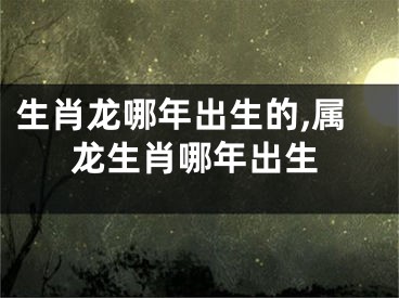生肖龙哪年出生的,属龙生肖哪年出生