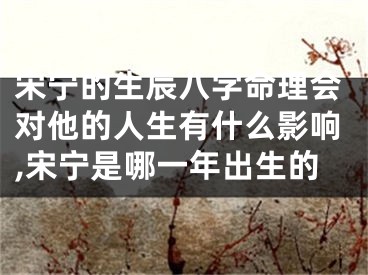 宋宁的生辰八字命理会对他的人生有什么影响,宋宁是哪一年出生的