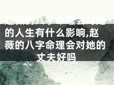 赵薇的八字命理会对她的人生有什么影响,赵薇的八字命理会对她的丈夫好吗