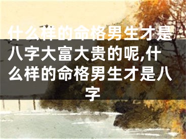 什么样的命格男生才是八字大富大贵的呢,什么样的命格男生才是八字