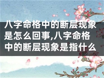 八字命格中的断层现象是怎么回事,八字命格中的断层现象是指什么