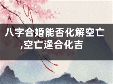八字合婚能否化解空亡,空亡逢合化吉