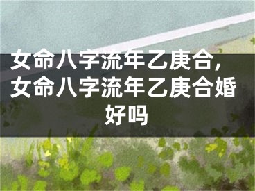 女命八字流年乙庚合,女命八字流年乙庚合婚好吗