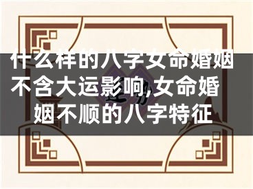 什么样的八字女命婚姻不含大运影响,女命婚姻不顺的八字特征