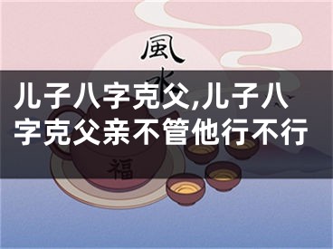 儿子八字克父,儿子八字克父亲不管他行不行