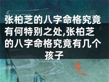 张柏芝的八字命格究竟有何特别之处,张柏芝的八字命格究竟有几个孩子