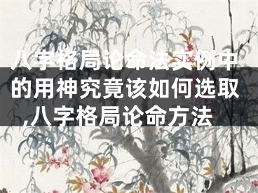 八字格局论命法实例中的用神究竟该如何选取,八字格局论命方法