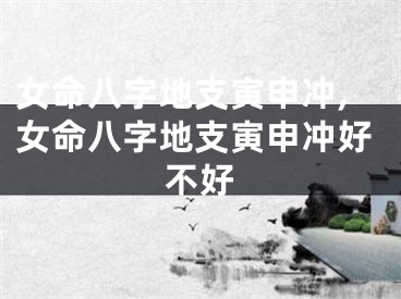 女命八字地支寅申冲,女命八字地支寅申冲好不好