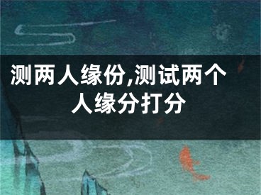 测两人缘份,测试两个人缘分打分