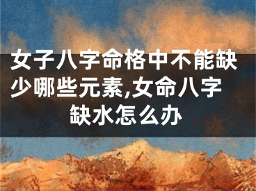 女子八字命格中不能缺少哪些元素,女命八字缺水怎么办