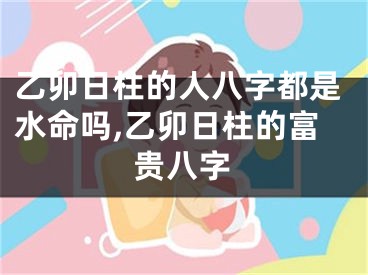 乙卯日柱的人八字都是水命吗,乙卯日柱的富贵八字