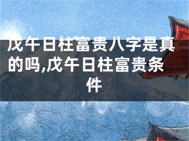 戊午日柱富贵八字是真的吗,戊午日柱富贵条件