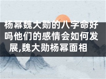 杨幂魏大勋的八字命好吗他们的感情会如何发展,魏大勋杨幂面相