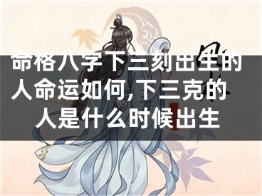 命格八字下三刻出生的人命运如何,下三克的人是什么时候出生