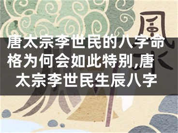 唐太宗李世民的八字命格为何会如此特别,唐太宗李世民生辰八字