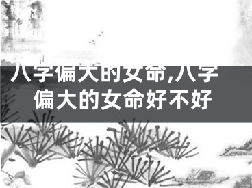 八字偏大的女命,八字偏大的女命好不好
