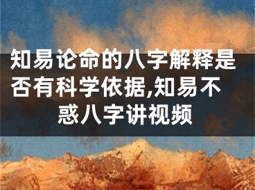 知易论命的八字解释是否有科学依据,知易不惑八字讲视频