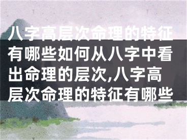 八字高层次命理的特征有哪些如何从八字中看出命理的层次,八字高层次命理的特征有哪些