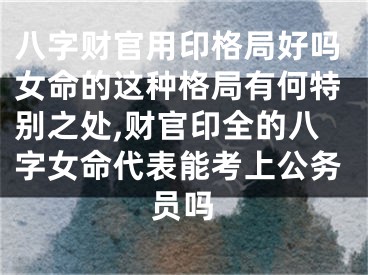 八字财官用印格局好吗女命的这种格局有何特别之处,财官印全的八字女命代表能考上公务员吗