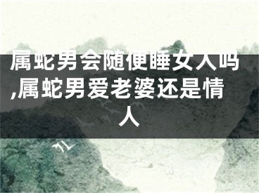 属蛇男会随便睡女人吗,属蛇男爱老婆还是情人