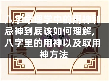 八字命理学中的用神和忌神到底该如何理解,八字里的用神以及取用神方法