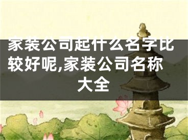 家装公司起什么名字比较好呢,家装公司名称大全