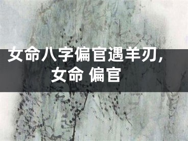 女命八字偏官遇羊刃,女命 偏官