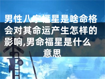 男性八字福星是啥命格会对其命运产生怎样的影响,男命福星是什么意思