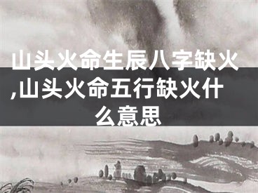 山头火命生辰八字缺火,山头火命五行缺火什么意思