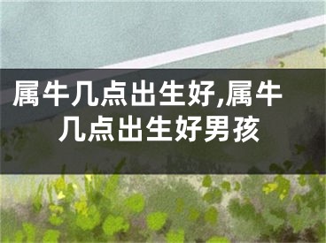 属牛几点出生好,属牛几点出生好男孩