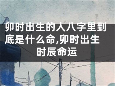 卯时出生的人八字里到底是什么命,卯时出生时辰命运