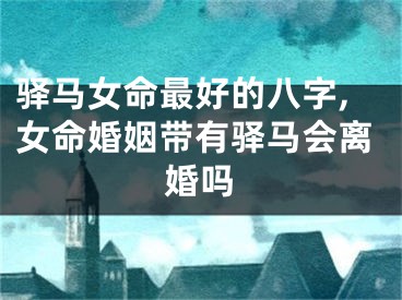 驿马女命最好的八字,女命婚姻带有驿马会离婚吗