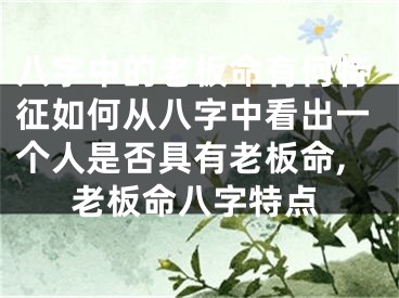 八字中的老板命有何特征如何从八字中看出一个人是否具有老板命,老板命八字特点