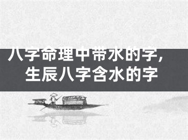 八字命理中带水的字,生辰八字含水的字