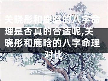 关晓彤和鹿晗的八字命理是否真的合适呢,关晓彤和鹿晗的八字命理对比